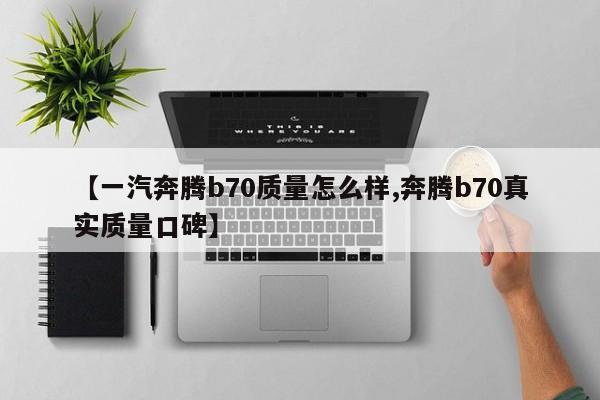 【一汽奔腾b70质量怎么样,奔腾b70真实质量口碑】