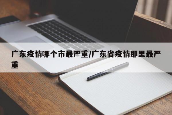 广东疫情哪个市最严重/广东省疫情那里最严重