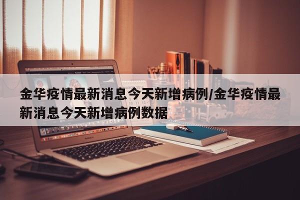 金华疫情最新消息今天新增病例/金华疫情最新消息今天新增病例数据