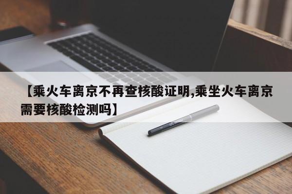 【乘火车离京不再查核酸证明,乘坐火车离京需要核酸检测吗】