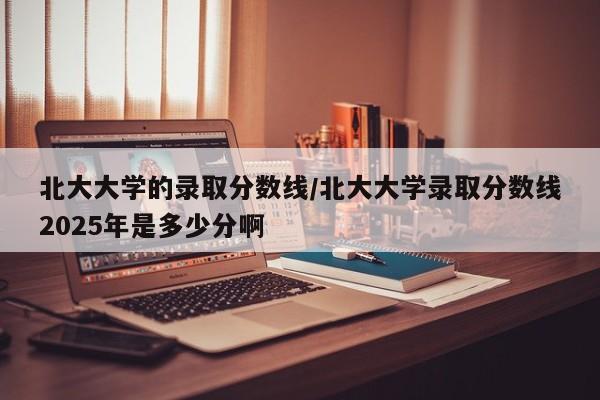 北大大学的录取分数线/北大大学录取分数线2025年是多少分啊