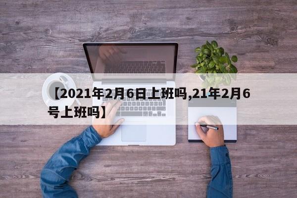 【2021年2月6日上班吗,21年2月6号上班吗】