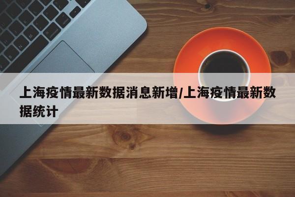 上海疫情最新数据消息新增/上海疫情最新数据统计