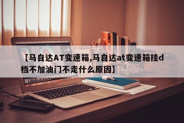 【马自达AT变速箱,马自达at变速箱挂d档不加油门不走什么原因】