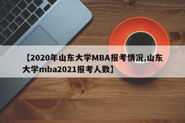【2020年山东大学MBA报考情况,山东大学mba2021报考人数】