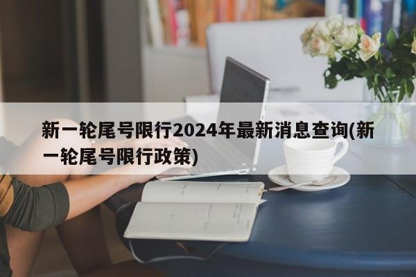 新一轮尾号限行2024年最新消息查询(新一轮尾号限行政策)