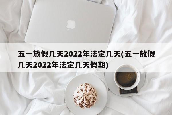 五一放假几天2022年法定几天(五一放假几天2022年法定几天假期)