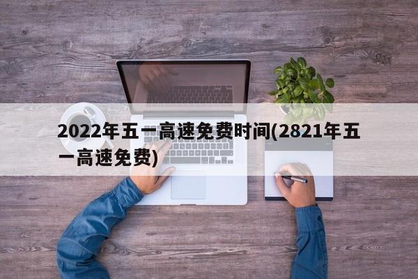 2022年五一高速免费时间(2821年五一高速免费)