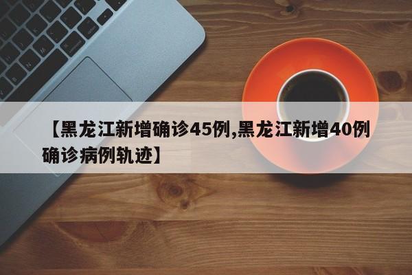 【黑龙江新增确诊45例,黑龙江新增40例确诊病例轨迹】