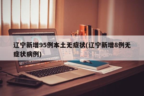 辽宁新增95例本土无症状(辽宁新增8例无症状病例)