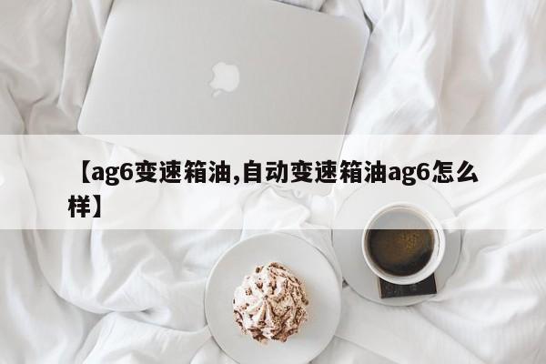 【ag6变速箱油,自动变速箱油ag6怎么样】