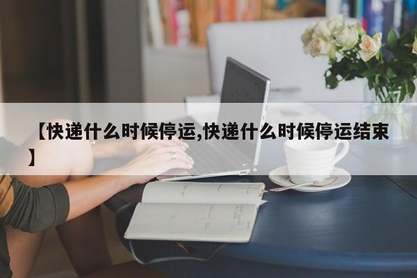 【快递什么时候停运,快递什么时候停运结束】