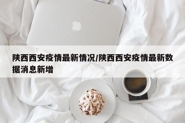 陕西西安疫情最新情况/陕西西安疫情最新数据消息新增