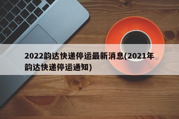 2022韵达快递停运最新消息(2021年韵达快递停运通知)