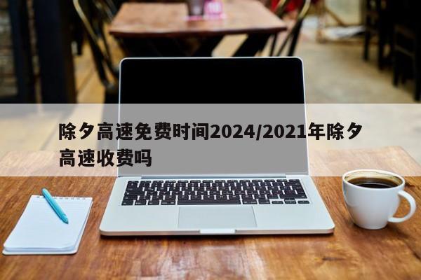 除夕高速免费时间2024/2021年除夕高速收费吗
