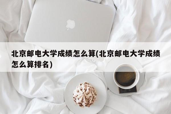 北京邮电大学成绩怎么算(北京邮电大学成绩怎么算排名)