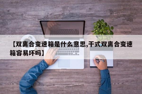 【双离合变速箱是什么意思,干式双离合变速箱容易坏吗】
