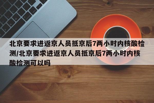 北京要求进返京人员抵京后7两小时内核酸检测/北京要求进返京人员抵京后7两小时内核酸检测可以吗