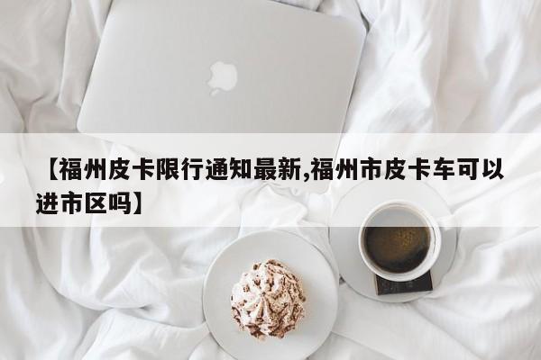 【福州皮卡限行通知最新,福州市皮卡车可以进市区吗】