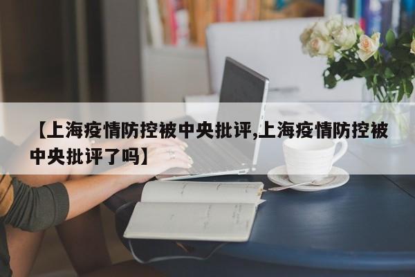 【上海疫情防控被中央批评,上海疫情防控被中央批评了吗】