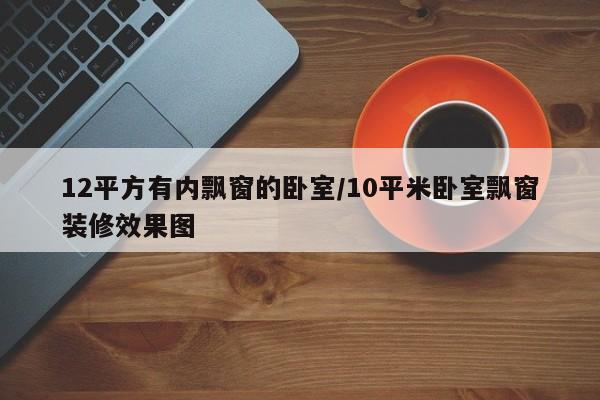 12平方有内飘窗的卧室/10平米卧室飘窗装修效果图