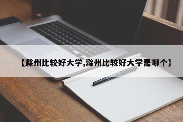【滁州比较好大学,滁州比较好大学是哪个】