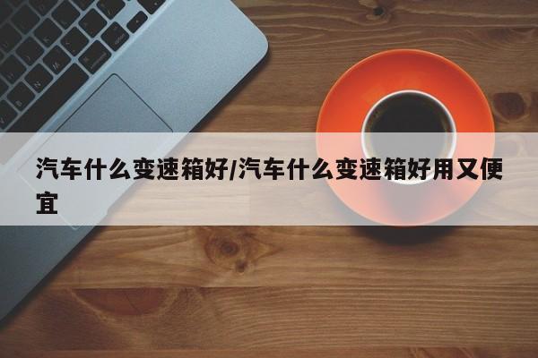 汽车什么变速箱好/汽车什么变速箱好用又便宜