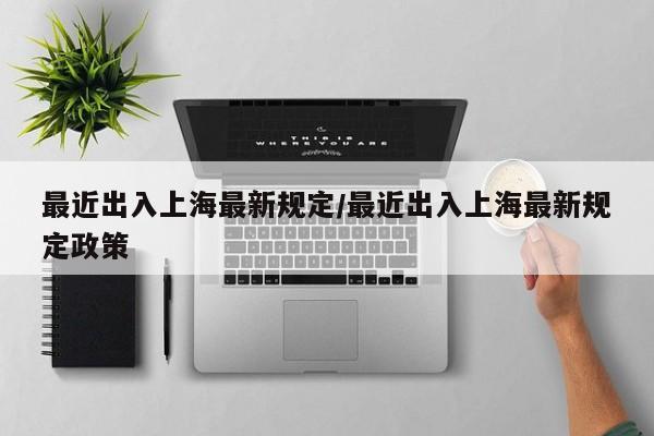 最近出入上海最新规定/最近出入上海最新规定政策