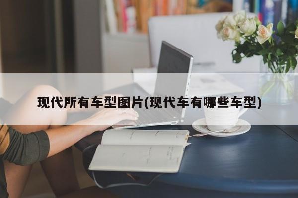 现代所有车型图片(现代车有哪些车型)