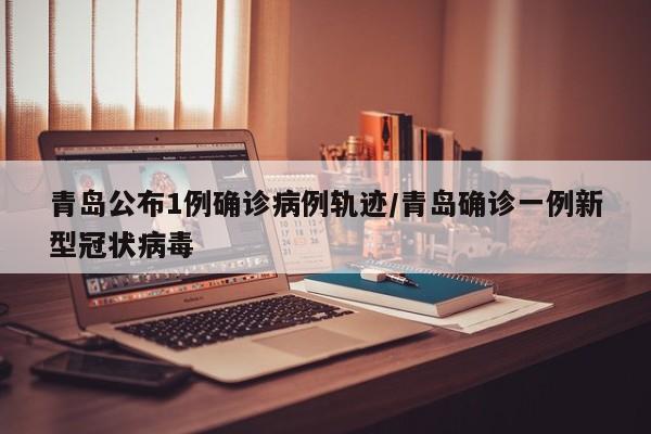 青岛公布1例确诊病例轨迹/青岛确诊一例新型冠状病毒