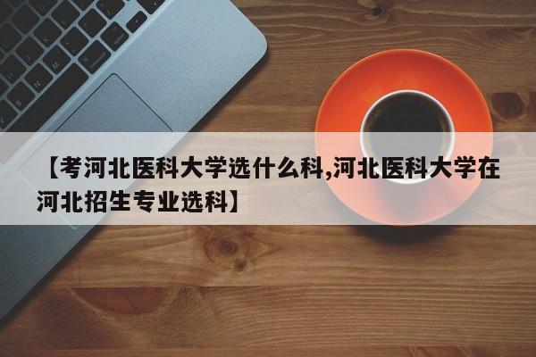 【考河北医科大学选什么科,河北医科大学在河北招生专业选科】
