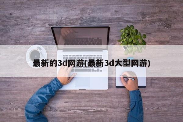 最新的3d网游(最新3d大型网游)