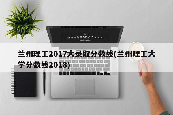 兰州理工2017大录取分数线(兰州理工大学分数线2018)